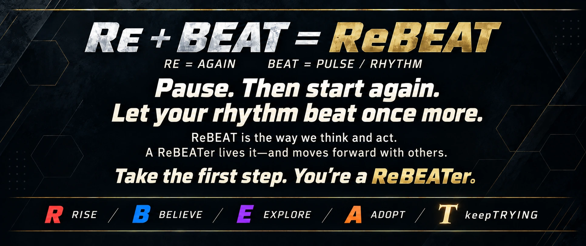 Re + BEAT = ReBEAT. RE means again. BEAT means pulse and rhythm. Pause, then start again. Let your rhythm beat once more. ReBEAT is the way we think and act. A ReBEATer lives it and moves forward with others. Take the first step. You’re a ReBEATer.