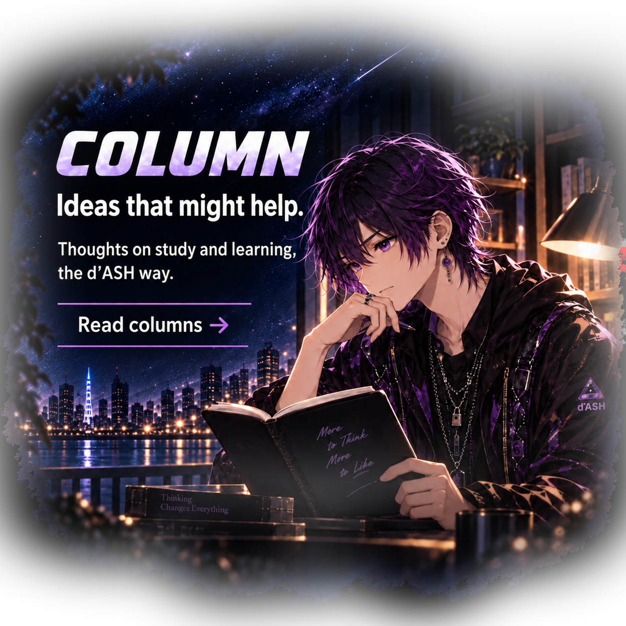 COLUMNS. A different way to look at learning. Study ideas, small discoveries, and things worth thinking about—the d’ASH way. Explore columns. Shin pauses over an open book beside a lamp, with a starry city beyond.