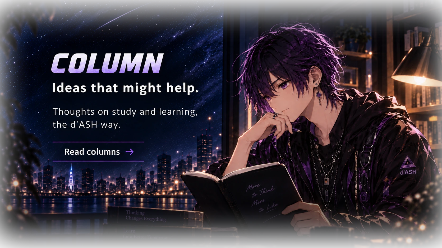 COLUMNS. A different way to look at learning. Study ideas, small discoveries, and things worth thinking about—the d’ASH way. Explore columns. Shin pauses over an open book beside a lamp, with a starry city beyond.