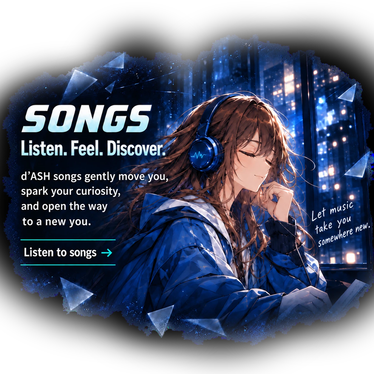 SONGS. Listen. Feel. Discover. Original d’ASH songs spark your curiosity and open another way into learning. Discover songs. SUGAR listens with blue headphones as city lights shine outside.