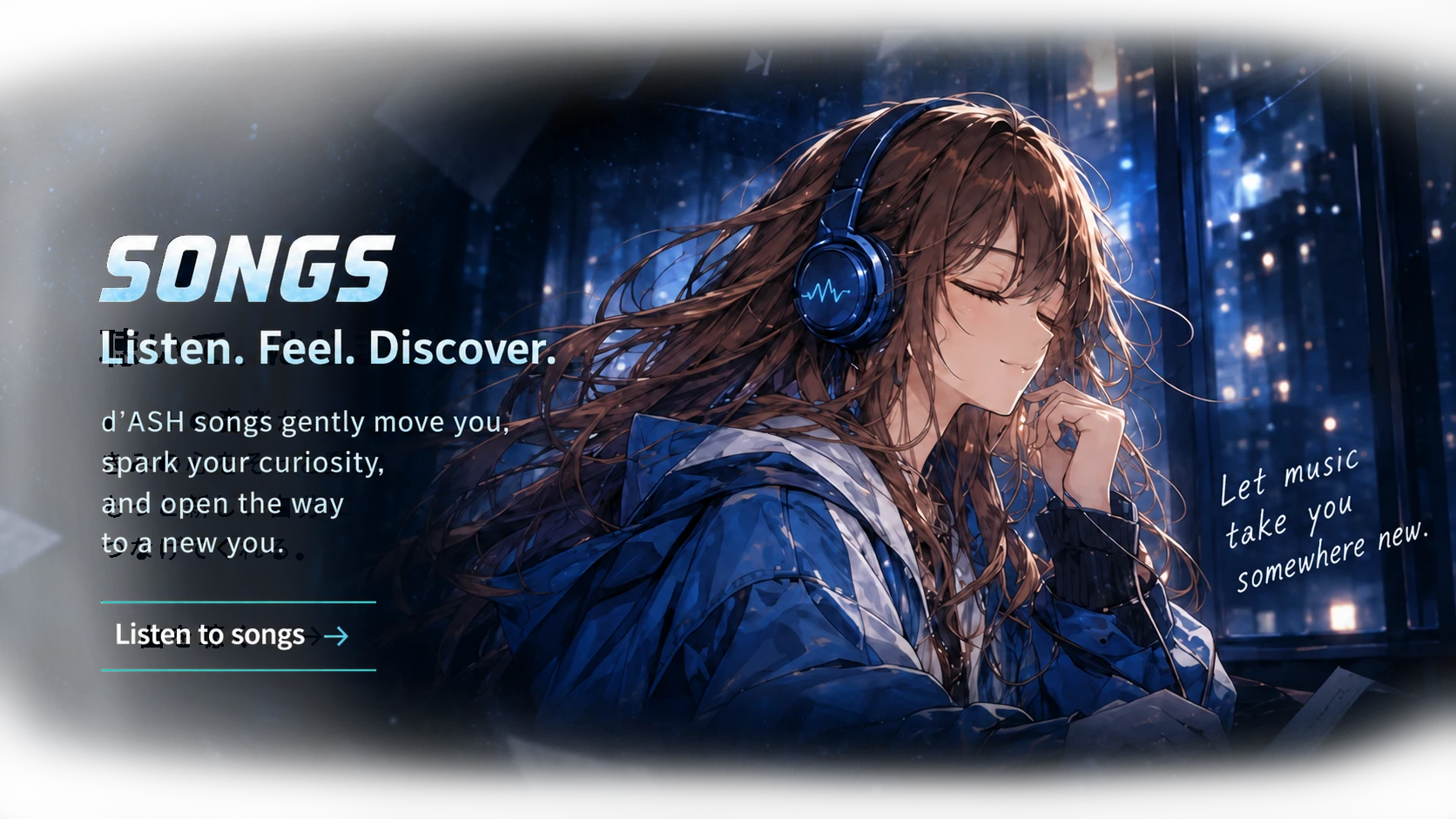 SONGS. Listen. Feel. Discover. Original d’ASH songs spark your curiosity and open another way into learning. Discover songs. SUGAR listens with blue headphones as city lights shine outside.